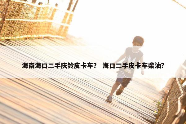 海南海口二手庆铃皮卡车？ 海口二手皮卡车柴油？