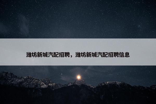 潍坊新城汽配招聘，潍坊新城汽配招聘信息
