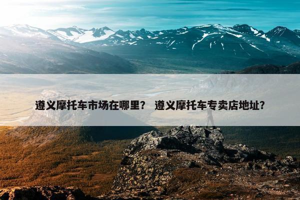 遵义摩托车市场在哪里？ 遵义摩托车专卖店地址？