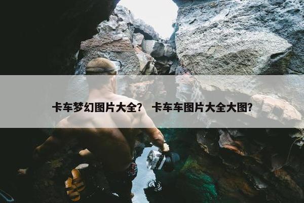 卡车梦幻图片大全？ 卡车车图片大全大图？
