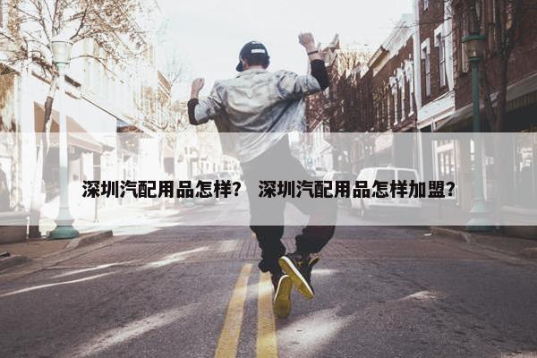 深圳汽配用品怎样？ 深圳汽配用品怎样加盟？