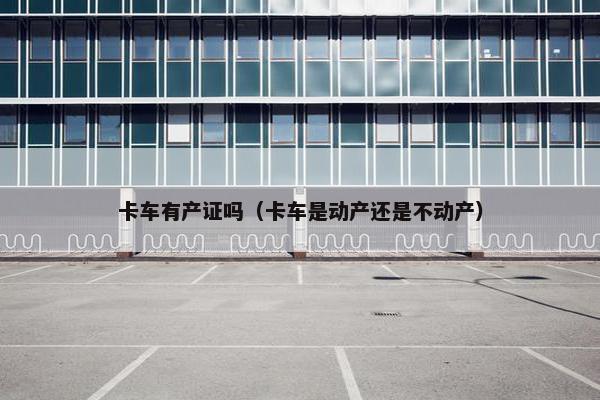 卡车有产证吗（卡车是动产还是不动产）