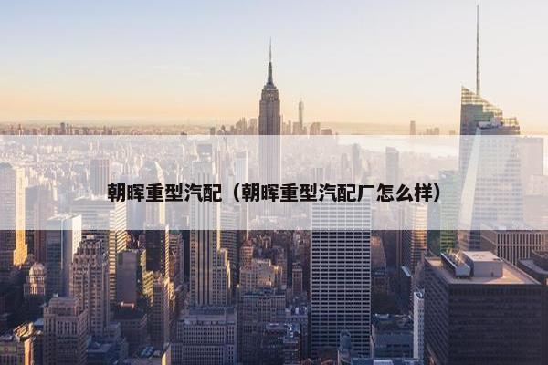 朝晖重型汽配（朝晖重型汽配厂怎么样）