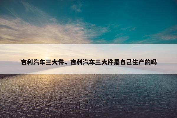 吉利汽车三大件，吉利汽车三大件是自己生产的吗