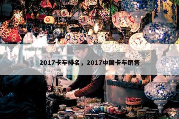 2017卡车排名，2017中国卡车销售