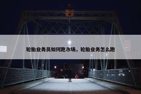 轮胎业务员如何跑市场，轮胎业务怎么跑