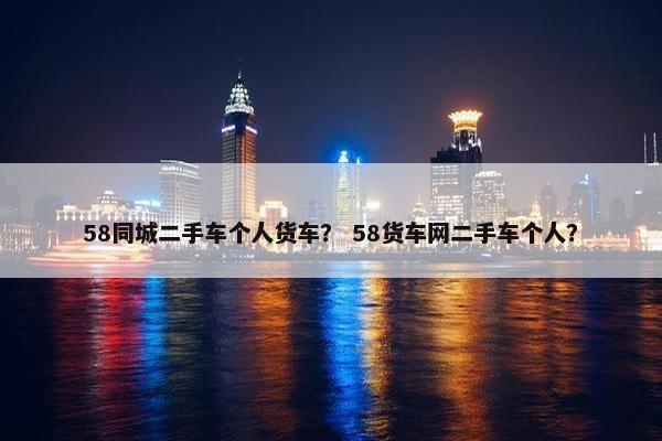 58同城二手车个人货车？ 58货车网二手车个人？