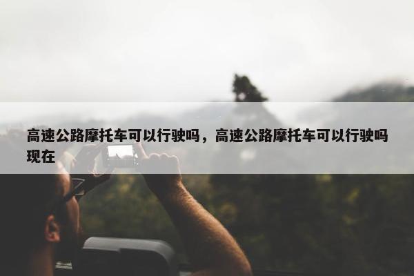 高速公路摩托车可以行驶吗，高速公路摩托车可以行驶吗现在