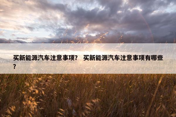 买新能源汽车注意事项？ 买新能源汽车注意事项有哪些？
