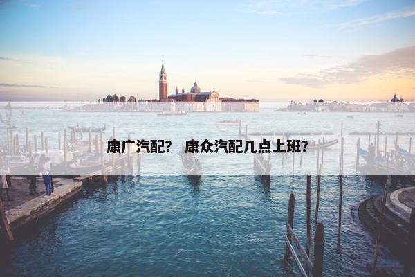 康广汽配？ 康众汽配几点上班？