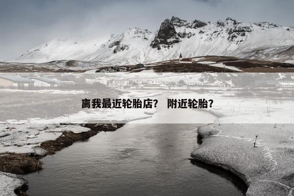 离我最近轮胎店？ 附近轮胎？
