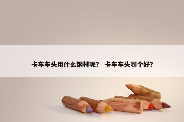 卡车车头用什么钢材呢？ 卡车车头哪个好？