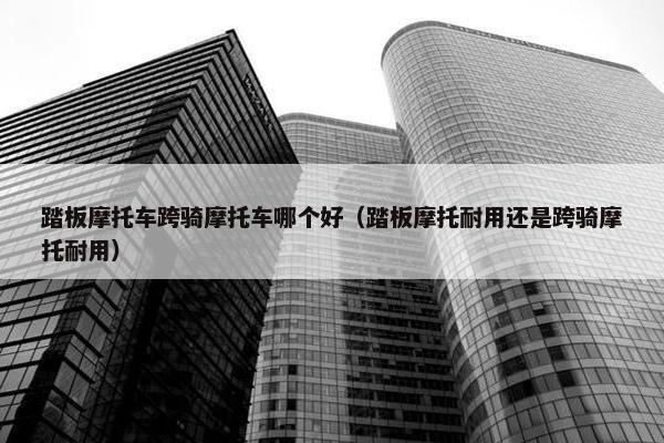 踏板摩托车跨骑摩托车哪个好（踏板摩托耐用还是跨骑摩托耐用）
