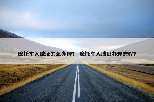 摩托车入城证怎么办理？ 摩托车入城证办理流程？