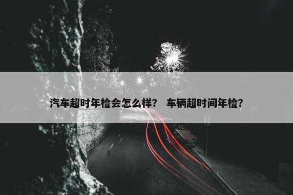 汽车超时年检会怎么样？ 车辆超时间年检？