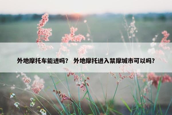 外地摩托车能进吗？ 外地摩托进入禁摩城市可以吗？