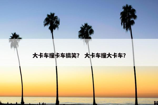 大卡车撞卡车搞笑？ 大卡车撞大卡车？