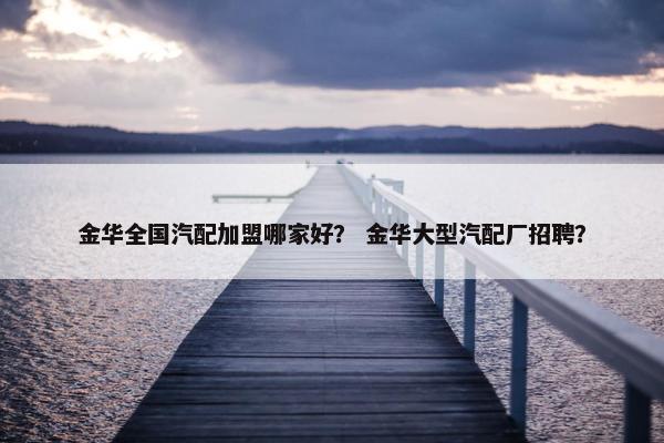 金华全国汽配加盟哪家好？ 金华大型汽配厂招聘？