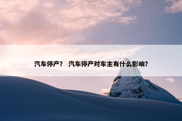 汽车停产？ 汽车停产对车主有什么影响？