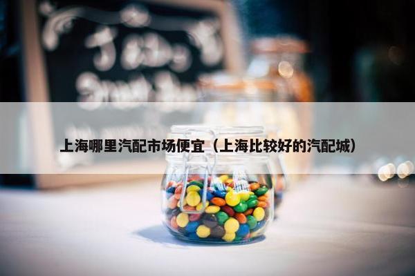 上海哪里汽配市场便宜（上海比较好的汽配城）