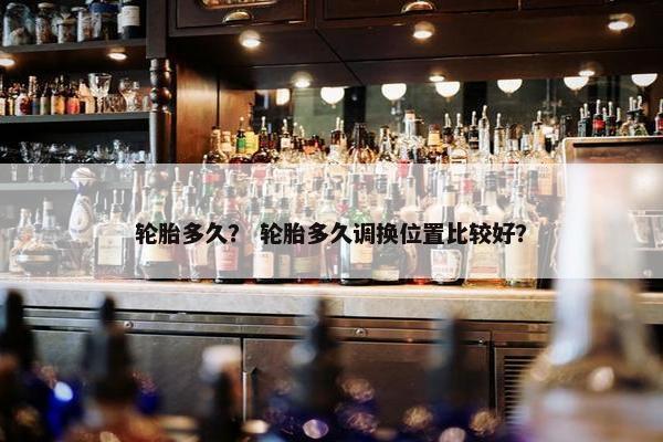 轮胎多久？ 轮胎多久调换位置比较好？