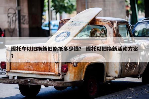 摩托车以旧换新旧能抵多少钱？ 摩托以旧换新活动方案？