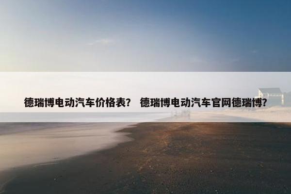 德瑞博电动汽车价格表？ 德瑞博电动汽车官网德瑞博？