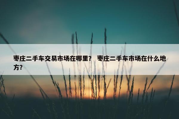 枣庄二手车交易市场在哪里？ 枣庄二手车市场在什么地方？