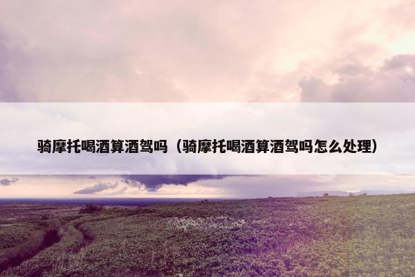 骑摩托喝酒算酒驾吗（骑摩托喝酒算酒驾吗怎么处理）