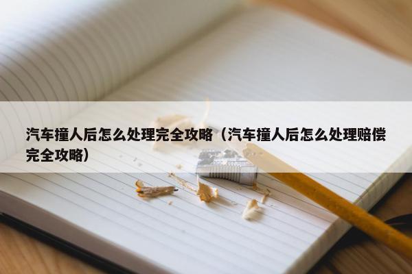 汽车撞人后怎么处理完全攻略（汽车撞人后怎么处理赔偿完全攻略）
