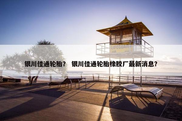 银川佳通轮胎？ 银川佳通轮胎橡胶厂最新消息？