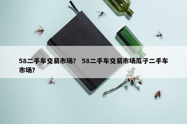 58二手车交易市场？ 58二手车交易市场瓜子二手车市场？