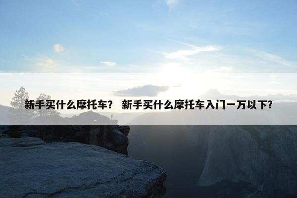 新手买什么摩托车？ 新手买什么摩托车入门一万以下？