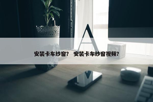 安装卡车纱窗？ 安装卡车纱窗视频？