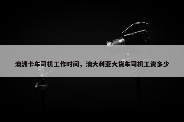 澳洲卡车司机工作时间，澳大利亚大货车司机工资多少