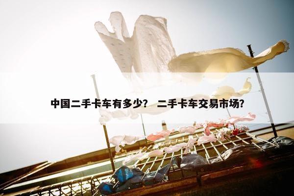 中国二手卡车有多少？ 二手卡车交易市场？