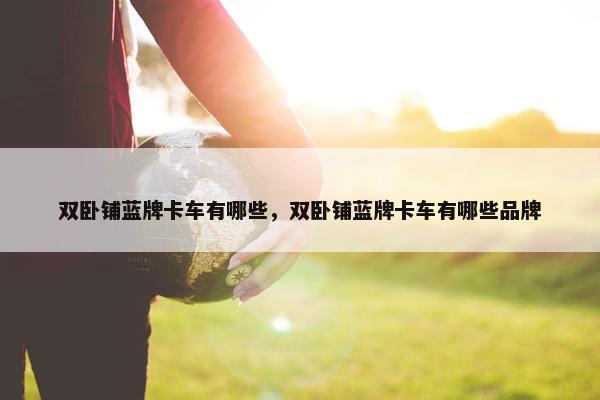 双卧铺蓝牌卡车有哪些，双卧铺蓝牌卡车有哪些品牌