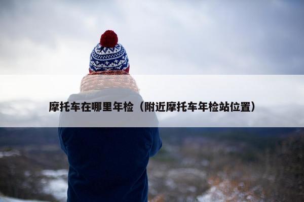 摩托车在哪里年检（附近摩托车年检站位置）