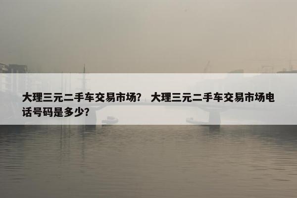 大理三元二手车交易市场？ 大理三元二手车交易市场电话号码是多少？