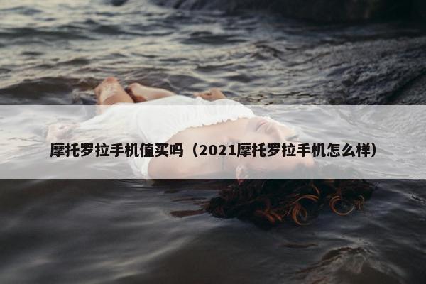 摩托罗拉手机值买吗（2021摩托罗拉手机怎么样）