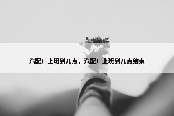 汽配厂上班到几点，汽配厂上班到几点结束