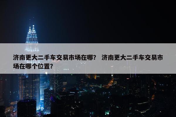 济南更大二手车交易市场在哪？ 济南更大二手车交易市场在哪个位置？