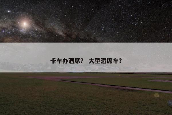 卡车办酒席？ 大型酒席车？