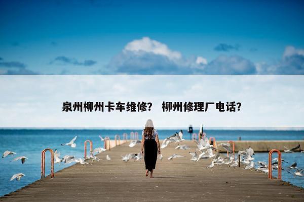 泉州柳州卡车维修？ 柳州修理厂电话？