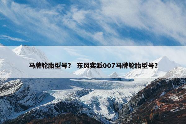 马牌轮胎型号？ 东风奕派007马牌轮胎型号？