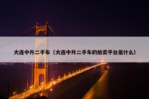 大连中升二手车（大连中升二手车的拍卖平台是什么）