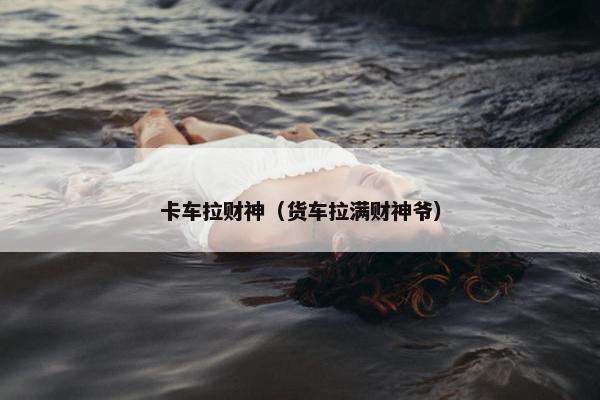 卡车拉财神（货车拉满财神爷）