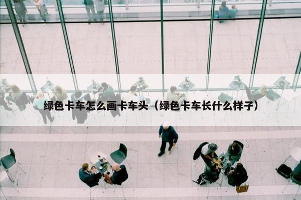 绿色卡车怎么画卡车头（绿色卡车长什么样子）