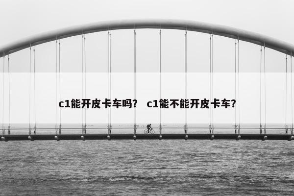 c1能开皮卡车吗？ c1能不能开皮卡车？