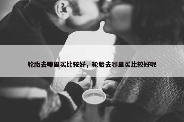 轮胎去哪里买比较好，轮胎去哪里买比较好呢
